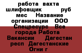 работа. вахта. шлифовщик. 50 000 руб./мес. › Название организации ­ ООО Спецресурс - Все города Работа » Вакансии   . Дагестан респ.,Дагестанские Огни г.